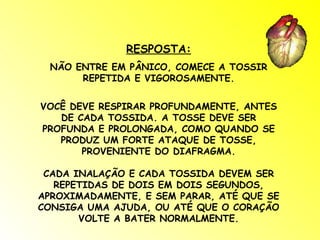 RESPOSTA: NÃO ENTRE EM PÂNICO, COMECE A TOSSIR REPETIDA E VIGOROSAMENTE. VOCÊ DEVE RESPIRAR PROFUNDAMENTE, ANTES DE CADA TOSSIDA. A TOSSE DEVE SER PROFUNDA E PROLONGADA, COMO QUANDO SE PRODUZ UM FORTE ATAQUE DE TOSSE, PROVENIENTE DO DIAFRAGMA. CADA INALAÇÃO E CADA TOSSIDA DEVEM SER REPETIDAS DE DOIS EM DOIS SEGUNDOS, APROXIMADAMENTE, E SEM PARAR, ATÉ QUE SE CONSIGA UMA AJUDA, OU ATÉ QUE O CORAÇÃO VOLTE A BATER NORMALMENTE. 
