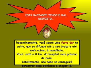 ESTÁ BASTANTE TENSO E MAL DISPOSTO… Repentinamente, você sente uma  forte dor  no peito, que se difunde até o seu braço e até mais acima, à mandíbula. Você  está a 8 km  do hospital mais próximo de casa. Infelizmente, não sabe se conseguirá percorrer essa distância e chegar lá. 