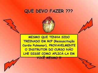 QUE DEVO FAZER ??? MESMO QUE TENHA SIDO TREINADO EM RCP (Ressuscitação Cardio Pulmonar), PROVAVELMENTE O INSTRUTOR DO CURSO NÃO LHE DISSE COMO APLICÁ-LA EM VOCÊ MESMO !!! 