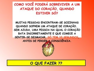 COMO VOCÊ PODERÁ SOBREVIVER A UM ATAQUE DO CORAÇÃO, QUANDO ESTIVER SÓ? MUITAS PESSOAS ENCONTRAM-SE SOZINHAS QUANDO SOFREM UM ATAQUE DE CORAÇÃO.  SEM AJUDA, UMA PESSOA NA QUAL O CORAÇÃO BATA INCORRETAMENTE E QUE COMECE A SENTIR-SE DESMAIAR,  SÓ TEM 10 SEGUNDOS , ANTES DE PERDER A CONSCIÊNCIA. O QUE FAZER ?? 