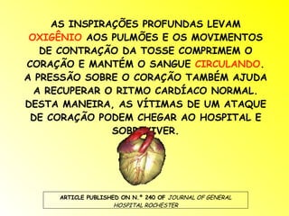 AS INSPIRAÇÕES PROFUNDAS LEVAM  OXIGÊNIO  AOS PULMÕES E OS MOVIMENTOS DE CONTRAÇÃO DA TOSSE COMPRIMEM O CORAÇÃO E MANTÉM O SANGUE  CIRCULANDO . A PRESSÃO SOBRE O CORAÇÃO TAMBÉM AJUDA A RECUPERAR O RITMO CARDÍACO NORMAL. DESTA MANEIRA, AS VÍTIMAS DE UM ATAQUE DE CORAÇÃO PODEM CHEGAR AO HOSPITAL E SOBREVIVER. ARTICLE PUBLISHED ON N.º 240 OF  JOURNAL OF GENERAL HOSPITAL ROCHESTER 