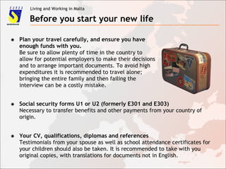 Living and Working in Malta
Before you start your new life
✸ Plan your travel carefully, and ensure you have
enough funds with you.
Be sure to allow plenty of time in the country to
allow for potential employers to make their decisions
and to arrange important documents. To avoid high
expenditures it is recommended to travel alone;
bringing the entire family and then failing the
interview can be a costly mistake.
✸ Social security forms U1 or U2 (formerly E301 and E303)
Necessary to transfer benefits and other payments from your country of
origin.
✸ Your CV, qualifications, diplomas and references
Testimonials from your spouse as well as school attendance certificates for
your children should also be taken. It is recommended to take with you
original copies, with translations for documents not in English.
 