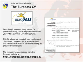 Living and Working in Malta
The Europass CV
Even though you most likely have a CV
prepared already, it is strongly recommended
you write a Europass CV when applying.
This CV allows you to detail your employment
history and competencies in a standardised
and clear format that can be understood by all
prospective employers.
The form can be downloaded from the
Europass website at
http://europass.cedefop.europa.eu
 