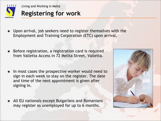 Living and Working in Malta
Registering for work
✸ Upon arrival, job seekers need to register themselves with the
Employment and Training Corporation (ETC) upon arrival.
✸ Before registration, a registration card is required
from Valletta Access in 72 Melita Street, Valletta.
✸ In most cases the prospective worker would need to
sign in each week to stay on the register. The date
and time of the next appointment is given after
signing in.
✸ All EU nationals except Bulgarians and Romanians
may register as unemployed for up to 6 months.
 