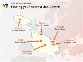 Living and Working in Malta
Finding your nearest Job Centre
Victoria
St. Francis Square
Mosta
St. Anne Street
Valletta
Zachary Street
Vittoriosa
St. Edward Street
Qawra
Triq il-Frejgatina
Birkirkara
Civic Centre
 