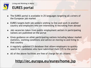 Living and Working in Malta
EURES portal
✸ The EURES portal is available in 25 languages targeting all corners of
the European job market
✸ EURES targets both job seekers wishing to live and work in another
country and employers who are interesting in recruiting from abroad
✸ Job vacancies taken from public employment sectors in participating
nations are published on the portal
✸ Gives guidance on other participating nations including labour market
statistics, working conditions and advice on moving to and living in
that country
✸ A regularly updated CV database that allows employers to quickly
search for candidates who have submitted their CVS to the portal
✸ All of the above facilities are free of charge for all citizens
http://ec.europa.eu/eures/home.jsp
 
