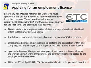 Living and Working in Malta
Applying for an employment licence
Before any non-Maltese national can work s/he must
apply with the ETC for a permit to receive remuneration
from the company. These permits are known as
employment licences For EEA and Swiss nationals applying
for the first time, the procedure is as follows:
✸ The expatriate (or a representative of the company) should visit the Head
Office in Hal Far or any Job Centre
✸ A valid travel document, passport photo and payment of €58 is required
✸ Employment licences allows workers to perform one occupation within one
company, and any changes to employer or job title require a new licence
✸ Upon submission of the application a provisional licence is issued allowing
the worker to start work immediately, the definitive licence is posted to the
employer within one week
✸ After the 30th
of April 2011, EEA/Swiss nationals will no longer need permits
 