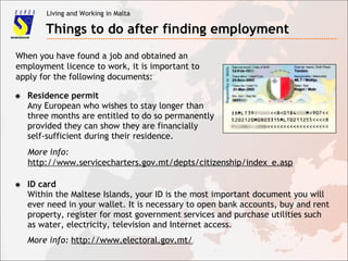 Living and Working in Malta
Things to do after finding employment
✸ Residence permit
Any European who wishes to stay longer than
three months are entitled to do so permanently
provided they can show they are financially
self-sufficient during their residence.
✸ ID card
Within the Maltese Islands, your ID is the most important document you will
ever need in your wallet. It is necessary to open bank accounts, buy and rent
property, register for most government services and purchase utilities such
as water, electricity, television and Internet access.
More info: http://www.electoral.gov.mt/
When you have found a job and obtained an
employment licence to work, it is important to
apply for the following documents:
More info:
http://www.servicecharters.gov.mt/depts/citizenship/index_e.asp
 
