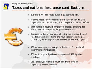 Living and Working in Malta
Taxes and national insurance contributions
✸ Standard VAT for most purchased goods is 18%.
✸ Income rates for individuals are between 15% to 35%
dependant on the income, with corporate tax set to 35%.
✸ Both workers and self-employed persons residing for
more than 183 days should pay income tax.
✸ Bonuses to the annual cost of living are awarded to all
full-time workers. There are four separate sums paid
on March, June, September and December each year.
✸ 10% of an employer’s wage is deducted for national
insurance contributions.
✸ 50% of NI is paid by the employee and 50% by the
employer.
✸ Self-employed workers must pay their own NI
depending on net income
 
