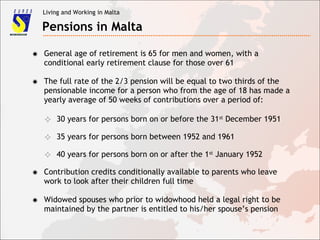 Living and Working in Malta
Pensions in Malta
✸ General age of retirement is 65 for men and women, with a
conditional early retirement clause for those over 61
✸ The full rate of the 2/3 pension will be equal to two thirds of the
pensionable income for a person who from the age of 18 has made a
yearly average of 50 weeks of contributions over a period of:
✸ Contribution credits conditionally available to parents who leave
work to look after their children full time
✧ 30 years for persons born on or before the 31st
December 1951
✧ 35 years for persons born between 1952 and 1961
✧ 40 years for persons born on or after the 1st
January 1952
✸ Widowed spouses who prior to widowhood held a legal right to be
maintained by the partner is entitled to his/her spouse’s pension
 
