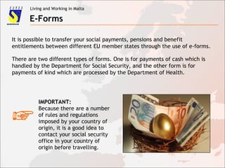 Living and Working in Malta
E-Forms
It is possible to transfer your social payments, pensions and benefit
entitlements between different EU member states through the use of e-forms.
There are two different types of forms. One is for payments of cash which is
handled by the Department for Social Security, and the other form is for
payments of kind which are processed by the Department of Health.
☞
IMPORTANT:
Because there are a number
of rules and regulations
imposed by your country of
origin, it is a good idea to
contact your social security
office in your country of
origin before travelling.
 
