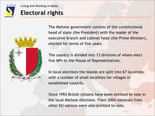 Living and Working in Malta
Electoral rights
The Maltese government consists of the constitutional
head of state (the President) with the leader of the
executive branch and cabinet head (the Prime Minister),
elected for terms of five years.
The country is divided into 13 divisions of whom elect
five MPs to the House of Representatives.
In local elections the islands are split into 67 localities,
with a number of small localities for villages in
established councils.
Since 1993 British citizens have been entitled to vote in
the local Maltese elections. From 2004 nationals from
other EU nations were also entitled to vote.
 