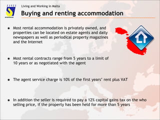 Living and Working in Malta
Buying and renting accommodation
✸ Most rental accommodation is privately owned, and
properties can be located on estate agents and daily
newspapers as well as periodical property magazines
and the Internet
✸ Most rental contracts range from 5 years to a limit of
10 years or as negotiated with the agent
✸ The agent service charge is 10% of the first years’ rent plus VAT
✸ In addition the seller is required to pay a 12% capital gains tax on the who
selling price, if the property has been held for more than 5 years
 