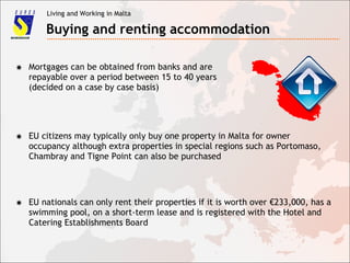 Living and Working in Malta
Buying and renting accommodation
✸ Mortgages can be obtained from banks and are
repayable over a period between 15 to 40 years
(decided on a case by case basis)
✸ EU citizens may typically only buy one property in Malta for owner
occupancy although extra properties in special regions such as Portomaso,
Chambray and Tigne Point can also be purchased
✸ EU nationals can only rent their properties if it is worth over €233,000, has a
swimming pool, on a short-term lease and is registered with the Hotel and
Catering Establishments Board
 