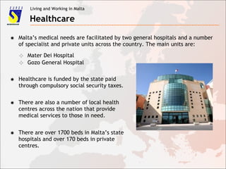 Living and Working in Malta
Healthcare
✸ Malta’s medical needs are facilitated by two general hospitals and a number
of specialist and private units across the country. The main units are:
✧ Mater Dei Hospital
✧ Gozo General Hospital
✸ Healthcare is funded by the state paid
through compulsory social security taxes.
✸ There are also a number of local health
centres across the nation that provide
medical services to those in need.
✸ There are over 1700 beds in Malta’s state
hospitals and over 170 beds in private
centres.
 