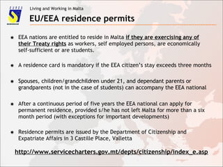 Living and Working in Malta
EU/EEA residence permits
✸ EEA nations are entitled to reside in Malta if they are exercising any of
their Treaty rights as workers, self employed persons, are economically
self-sufficient or are students.
✸ A residence card is mandatory if the EEA citizen’s stay exceeds three months
✸ Spouses, children/grandchildren under 21, and dependant parents or
grandparents (not in the case of students) can accompany the EEA national
✸ Spouses, children/grandchildren under 21, and dependant parents or
grandparents (not in the case of students) can accompany the EEA national
✸ After a continuous period of five years the EEA national can apply for
permanent residence, provided s/he has not left Malta for more than a six
month period (with exceptions for important developments)
http://www.servicecharters.gov.mt/depts/citizenship/index_e.asp
✸ Residence permits are issued by the Department of Citizenship and
Expatriate Affairs in 3 Castille Place, Valletta
 