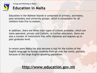 Living and Working in Malta
Education in Malta
Education in the Maltese Islands is comprised of primary, secondary,
post-secondary and university groups, which is compulsory for all
children from five to sixteen.
In addition, there are three main types of schools available, which are
state-operated, private and Catholic. In further education, there are
also a number of institutions that offer diplomas and degrees up to
post graduate level.
In recent years Malta has also become a hub for the tuition of the
English language to foreign students from all over the world, partially
because of the large English-speaking population.
http://www.education.gov.mt
 