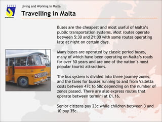 Living and Working in Malta
Travelling in Malta
Buses are the cheapest and most useful of Malta’s
public transportation systems. Most routes operate
between 5:30 and 21:00 with some routes operating
late at night on certain days.
Many buses are operated by classic period buses,
many of which have been operating on Malta’s roads
for over 50 years and are one of the nation’s most
popular tourist attractions.
The bus system is divided into three journey zones,
and the fares for busses running to and from Valletta
costs between 47c to 58c depending on the number of
zones passed. There are also express routes that
operate between termini at €1.16.
Senior citizens pay 23c while children between 3 and
10 pay 35c.
 