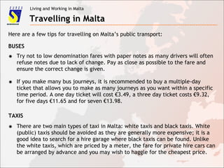 Living and Working in Malta
Travelling in Malta
✸ Try not to low denomination fares with paper notes as many drivers will often
refuse notes due to lack of change. Pay as close as possible to the fare and
ensure the correct change is given.
✸ If you make many bus journeys, it is recommended to buy a multiple-day
ticket that allows you to make as many journeys as you want within a specific
time period. A one day ticket will cost €3.49, a three day ticket costs €9.32,
for five days €11.65 and for seven €13.98.
Here are a few tips for travelling on Malta’s public transport:
BUSES
TAXIS
✸ There are two main types of taxi in Malta: white taxis and black taxis. White
(public) taxis should be avoided as they are generally more expensive; it is a
good idea to search for a hire garage where black taxis can be found. Unlike
the white taxis, which are priced by a meter, the fare for private hire cars can
be arranged by advance and you may wish to haggle for the cheapest price.
 