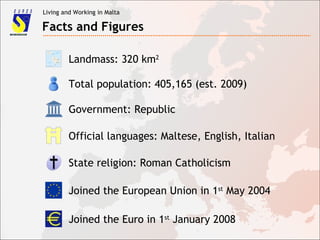 Living and Working in Malta
Facts and Figures
Landmass: 320 km2
Total population: 405,165 (est. 2009)
Joined the European Union in 1st
May 2004
Joined the Euro in 1st
January 2008
Government: Republic
Official languages: Maltese, English, Italian
State religion: Roman Catholicism
 