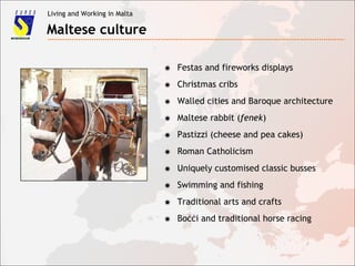 Living and Working in Malta
Maltese culture
✸ Festas and fireworks displays
✸ Christmas cribs
✸ Walled cities and Baroque architecture
✸ Maltese rabbit (fenek)
✸ Pastizzi (cheese and pea cakes)
✸ Roman Catholicism
✸ Uniquely customised classic busses
✸ Swimming and fishing
✸ Traditional arts and crafts
✸ Boċċi and traditional horse racing
 
