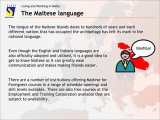 Living and Working in Malta
The Maltese language
The tongue of the Maltese Islands dates to hundreds of years and each
different nations that has occupied the archipelago has left its mark in the
national language.
Even though the English and Italians languages are
also officially adopted and utilised, it is a good idea to
get to know Maltese as it can greatly ease
communication and makes making friends easier.
There are a number of institutions offering Maltese for
Foreigners courses in a range of schedule openings and
skill levels available. There are also free courses at the
Employment and Training Corporation available that are
subject to availability.
Merħba!
 