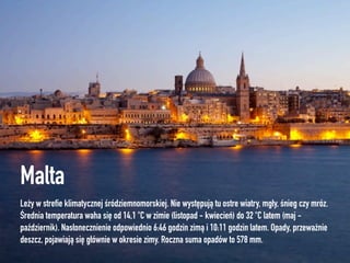 Malta
Leży w streﬁe klimatycznej śródziemnomorskiej. Nie występują tu ostre wiatry, mgły, śnieg czy mróz.
Średnia temperatura waha się od 14,1°C w zimie (listopad - kwiecień) do 32°C latem (maj -
październik). Nasłonecznienie odpowiednio 6:46 godzin zimą i 10:11 godzin latem. Opady, przeważnie
deszcz, pojawiają się głównie w okresie zimy. Roczna suma opadów to 578 mm.
 