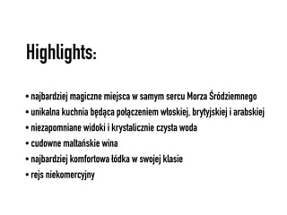 Highlights:
• najbardziej magiczne miejsca w samym sercu Morza Śródziemnego
• unikalna kuchnia będąca połączeniem włoskiej, brytyjskiej i arabskiej
• niezapomniane widoki i krystalicznie czysta woda
• cudowne maltańskie wina
• najbardziej komfortowa łódka w swojej klasie
• rejs niekomercyjny
 