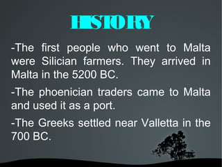 H ORY
            IST
-The first people who went to Malta
were Silician farmers. They arrived in
Malta in the 5200 BC.
-The phoenician traders came to Malta
and used it as a port.
-The Greeks settled near Valletta in the
700 BC.
 
