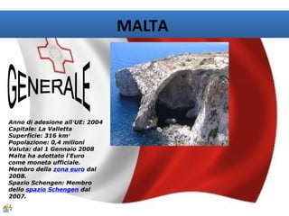 MALTA




Anno di adesione all’UE: 2004
Capitale: La Valletta
Superficie: 316 km²
Popolazione: 0,4 milioni
Valuta: dal 1 Gennaio 2008
Malta ha adottato l'Euro
come moneta ufficiale.
Membro della zona euro dal
2008.
Spazio Schengen: Membro
dello spazio Schengen dal
2007.
 