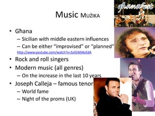 Music MUŻIKA
• Għana
– Sicilian with middle eastern influences
– Can be either “improvised” or “planned”
http://www.youtube.com/watch?v=SzIGWbKvEdA
• Rock and roll singers
• Modern music (all genres)
– On the increase in the last 10 years
• Joseph Calleja – famous tenor
– World fame
– Night of the proms (UK)
 