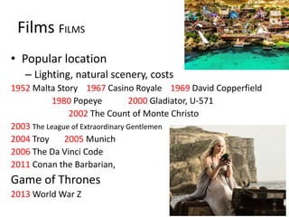 Films FILMS
• Popular location
– Lighting, natural scenery, costs
1952 Malta Story 1967 Casino Royale 1969 David Copperfield
1980 Popeye 2000 Gladiator, U-571
2002 The Count of Monte Christo
2003 The League of Extraordinary Gentlemen
2004 Troy 2005 Munich
2006 The Da Vinci Code
2011 Conan the Barbarian,
Game of Thrones
2013 World War Z
 
