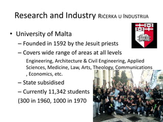 Research and Industry RIĊERKA U INDUSTRIJA
• University of Malta
– Founded in 1592 by the Jesuit priests
– Covers wide range of areas at all levels
Engineering, Architecture & Civil Engineering, Applied
Sciences, Medicine, Law, Arts, Theology, Communications
, Economics, etc.
– State subsidised
– Currently 11,342 students
(300 in 1960, 1000 in 1970
 