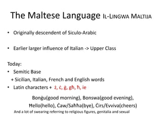 The Maltese Language IL-LINGWA MALTIJA
• Originally descendent of Siculo-Arabic
• Earlier larger influence of Italian -> Upper Class
Today:
• Semitic Base
+ Sicilian, Italian, French and English words
• Latin characters + ż, ċ, ġ, għ, ħ, ie
Bonġu(good morning), Bonswa(good evening),
Ħello(hello), Ċaw/Saħħa(bye), Ċirs/Evviva(cheers)
And a lot of swearing referring to religious figures, genitalia and sexual
 