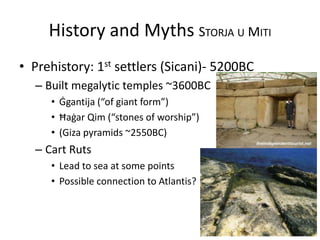 History and Myths STORJA U MITI
• Prehistory: 1st settlers (Sicani)- 5200BC
– Built megalytic temples ~3600BC
• Ġgantija (“of giant form”)
• Ħaġar Qim (“stones of worship”)
• (Giza pyramids ~2550BC)
– Cart Ruts
• Lead to sea at some points
• Possible connection to Atlantis?
 