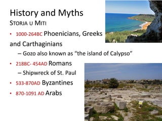 History and Myths
STORJA U MITI
• 1000-264BC Phoenicians, Greeks
and Carthaginians
– Gozo also known as “the island of Calypso”
• 218BC- 454AD Romans
– Shipwreck of St. Paul
• 533-870AD Byzantines
• 870-1091 AD Arabs
 