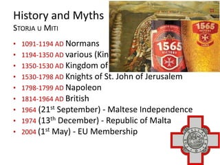 History and Myths
STORJA U MITI
• 1091-1194 AD Normans
• 1194-1350 AD various (Kingdom of Sicily)
• 1350-1530 AD Kingdom of Sicily
• 1530-1798 AD Knights of St. John of Jerusalem
• 1798-1799 AD Napoleon
• 1814-1964 AD British
• 1964 (21st September) - Maltese Independence
• 1974 (13th December) - Republic of Malta
• 2004 (1st May) - EU Membership
 