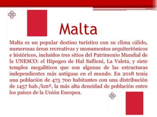 Malta
Malta es un popular destino turístico con su clima cálido,
numerosas áreas recreativas y monumentos arquitectónicos
e históricos, incluidos tres sitios del Patrimonio Mundial de
la UNESCO: el Hipogeo de Hal Saflieni, La Valeta, y siete
templos megalíticos que son algunas de las estructuras
independientes más antiguas en el mundo. En 2018 tenía
una población de 475 700 habitantes con una distribución
de 1457 hab./km², la más alta densidad de población entre
los países de la Unión Europea.
 