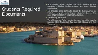 Students Required
Documents
• A document which certifies the legal income of the
applicant or his/her family members, who ensure his/her
subsistence
• A language skills certificate issued by the university or
institution of professional higher education (except the
case of participation in reparatory courses).
• An identity document.
• Travel Insurance Policy can be done any bank like- Appolo
Munish, ICICI Prudential, Tata Aig, SBI Gernal and Ifco
Tokio etc.
3
 