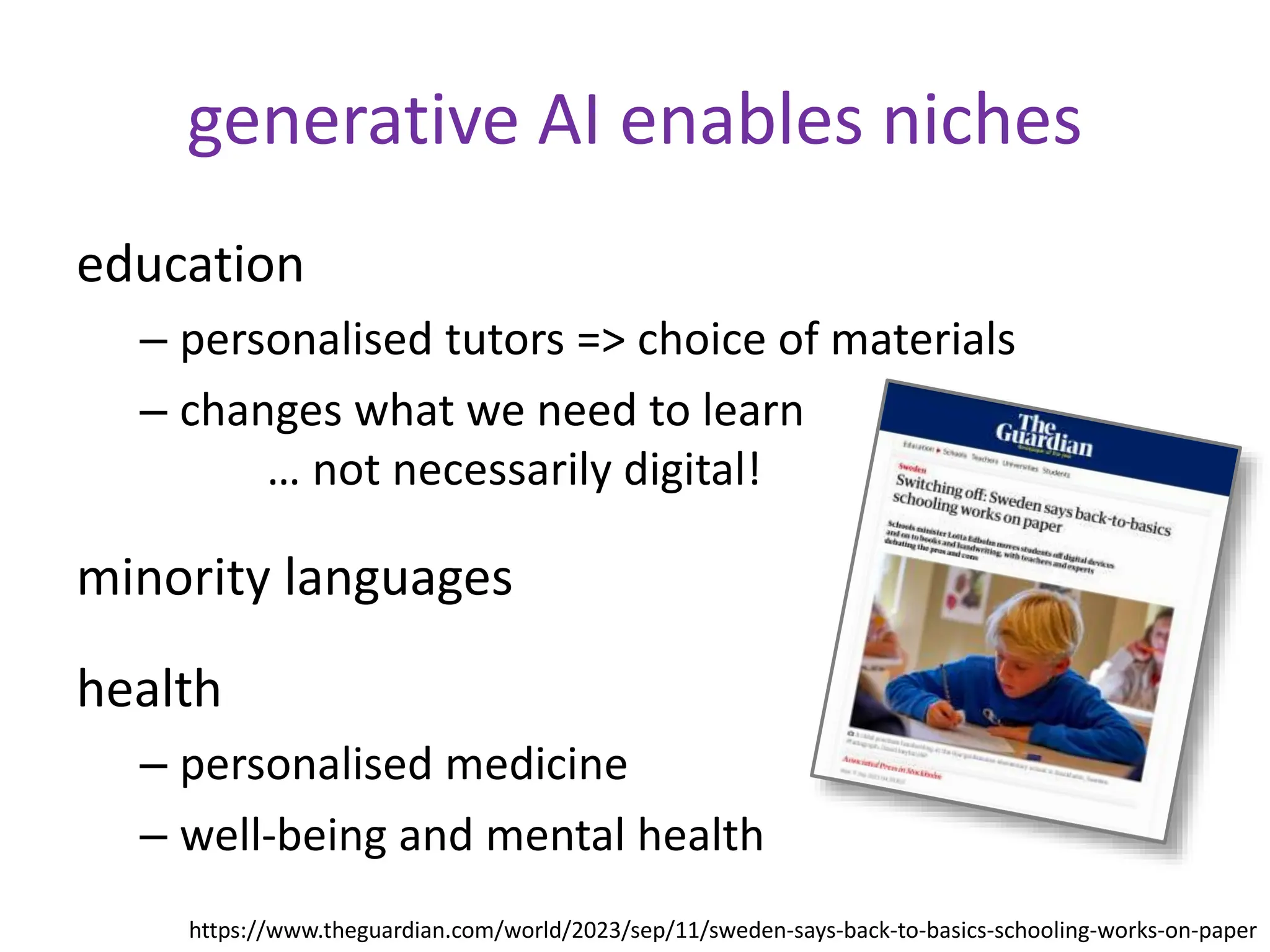 generative AI enables niches
education
– personalised tutors => choice of materials
– changes what we need to learn
… not necessarily digital!
minority languages
health
– personalised medicine
– well-being and mental health
https://www.theguardian.com/world/2023/sep/11/sweden-says-back-to-basics-schooling-works-on-paper
 