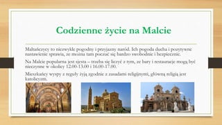 Codzienne życie na Malcie
Maltańczycy to niezwykle pogodny i przyjazny naród. Ich pogoda ducha i pozytywne
nastawienie sprawia, ze można tam poczuć się bardzo swobodnie i bezpiecznie.
Na Malcie popularna jest sjesta – trzeba się liczyć z tym, ze bary i restauracje mogą być
nieczynne w okolicy 12.00-13.00 i 16.00-17.00.
Mieszkańcy wyspy z reguły żyją zgodnie z zasadami religijnymi, główną religią jest
katolicyzm.
 