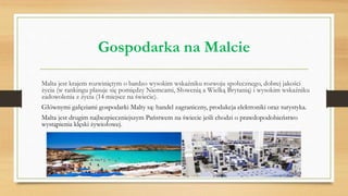 Gospodarka na Malcie
Malta jest krajem rozwiniętym o bardzo wysokim wskaźniku rozwoju społecznego, dobrej jakości
życia (w rankingu plasuje się pomiędzy Niemcami, Słowenią a Wielką Brytanią) i wysokim wskaźniku
zadowolenia z życia (14 miejsce na świecie).
Głównymi gałęziami gospodarki Malty są: handel zagraniczny, produkcja elektroniki oraz turystyka.
Malta jest drugim najbezpieczniejszym Państwem na świecie jeśli chodzi o prawdopodobieństwo
wystąpienia klęski żywiołowej.
 