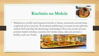 Kuchnia na Malcie
• Maltańczycy posiłki spożywają przeważnie w domu, restauracje utrzymywane
są głównie przez turystów. W punktach publicznego żywienia można głównie
znaleźć Fish and chip lub domowego hamburgera. Poza tym można poznać
potrawy kuchni włoskiej, tureckiej lub lokalne dania, takie jak potrawa z
królika, czyli tzw. Fenek.
 
