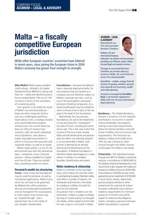 COMPANY FOCUS
ACUMUM – LEGAL & ADVISORY
Why Malta? Malta enjoys excellent
credit ratings – Moody’s A3 stable,
Standard & Poor BBB+/A-2 rating and
Fitch A+ – whilst the World Economic
Forum ranked Malta 13th out of 144
countries in terms of the soundness
of its banking sector.
Such growth is not solely the result
of Malta’s tax and fiscal policies –
there are other important factors
such as a multilingual workforce,
lower labour costs, a strategic location
and a sound telecommunications
infrastructure. As a result there has
been an influx of interest from
investors, high net worth individuals
and corporations, who desire a
stable, reputable environment in
which to structure their personal and
corporate affairs; as well as to reside.
Malta’s legal system is a mix of civil
and common law, with the commercial
laws – companies, trusts, financial
services – being modelled on English
and now EU law. These are settled
laws, providing comfort to clients.
Personal & wealth tax structuring
Trusts – both trusts and foundations
may be used for personal, as well as
commercial applications. Malta trusts,
which do not have to be governed
by Maltese law, offer protection,
security and estate planning benefits
and are transparent for tax purposes.
In other words, trust income may
be “looked through” and is
exempt from tax in the hands of
non-resident beneficiaries.
Foundations – because foundations
have a separate legal personality, for
tax purposes they are treated as a
company and are therefore subject to
Malta’s corporate tax rules, such as
use of the participation exemption
provisions (holding companies). As a
result beneficiaries may be entitled to
claim a refund of all or part of the tax
paid at the level of the foundation.
Alternatively, for tax purposes,
foundations can opt to be treated like
a trust and enjoy the “transparent”
tax rules of trusts, including the remit-
tance rules. This is the case if all of the
income of the trust arises outside
Malta and all beneficiaries are persons
who are either not ordinarily resident
in or not domiciled in Malta. Such
income is deemed to be derived
directly by the beneficiaries of the
foundation. A Maltese foundation is
therefore highly advantageous in cases
where it involves non-resident
founders, beneficiaries and assets.
Malta residency & citizenship
Malta is a member of the Schengen
Area, which allows for visa free travel
in participating European Member states,
and offers a number of options, for
individuals and investors, that allow
for residency in Malta, for both EU
and non-EU nationals.
Any person that is resident, but not
domiciled, in Malta is subject to Malta
tax only on income arising in or brought
into Malta, whilst capital (income held
for over a year) is not taxed in Malta.
Residency – The Global Residency
Scheme is aimed at non-EU nationals
and features: no income or wealth
criteria thresholds; low property
renting or purchase requirements;
allows for family members and staff
to live in Malta; and no minimum stay
requirements. The minimum tax
liability in Malta of €15,000 and a
15% tax rate is levied on other
income brought into Malta. Income
not brought into Malta is not taxed.
Citizenship – The Individual Investor
Programme (IIP) for Maltese citizenship
requires a contribution of €650,000 to
the Maltese National Development and
Social Fund. It also requires the holding of
property in Malta (minimum €350,000
if purchased or €16,000 annual rental
payments) and an investment of €150,000
in local stocks, bonds, debentures,
special purpose vehicles or other
investments for a period of at least
five years. Individuals must satisfy a
residency requirement of a minimum
period of 12 months and will be
subject to extensive due diligence
checks, including a personal interview
before naturalisation is granted.
ACUMUM – LEGAL
& ADVISORY
International Law
Firm and associated
Barristers Chambers.
Maltese, UK and
international lawyers,
advocates, tax advisers and accountants,
providing cost efficient, expert, Malta-
focused legal and taxation services.
Through an associated Barristers
Chambers we provide advocacy
services in Malta, UK, at EU level and
across The Commonwealth.
Specialisms – aviation, energy, financial
services, IP, gaming, maritime, personal
and corporate tax structuring, wealth
and estate planning.
Acumum is managed by Geraldine
Noel, a UK barrister registered in
Malta with over 20 years international
legal experience.
Malta – a fiscally
competitive European
jurisdiction
While other European countries’ economies have faltered
in recent years, since joining the European Union in 2004
Malta’s economy has grown from strength to strength.
The FSC Report 2014
116 If you would like further information on products or services access www.campdenwealth.com/fsc
 