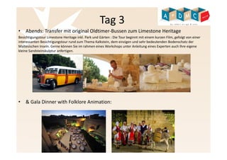 Tag 3 
• Abends: Transfer mit original Oldtimer-Bussen zum Limestone Heritage 
Besichtigungstour Limestone Heritage inkl. Park und Gärten : Die Tour beginnt mit einem kurzen Film, gefolgt von einer 
interessanten Besichtigungstour rund zum Thema Kalkstein, dem einzigen und sehr bedeutenden Bodenschatz der 
Maltesischen Inseln. Gerne können Sie im rahmen eines Workshops unter Anleitung eines Experten auch Ihre eigene 
kleine Sandsteinskulptur anfertigen. 
• & Gala Dinner with Folklore Animation: 
 