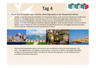 Tag 4 
• Check Out & Transfer nach Valletta. Besichtigungstour der Hauptstadt Maltas 
• Valletta ist eine Perle barocker Architektur. Die Hauptstadt Maltas wurde nach dem französischen Großmeister 
Jean Parisot de Valette benannt. Sein Ziel war es, die im 16. Jahrhundert gegründete Stadt nicht nur als 
Trutzburg gegen Eindringlinge zu erbauen, sondern auch ein wirtschaftliches und kulturelles Zentrum in 
Europa zu schaffen. Das Programm beinhaltet folgende Highlights: Upper Barrakka Gardens mit Panoramablick 
über den Grand Harbour, St. John’s Co-Cathedral, das Kathedralenmuseum, Caravaggios berühmte Gemälde 
im Oratorium der Kathedrale sowie der Grand Masters‘ Palace. 
• Nach der Besichtigungstour geht es auf die Hera, eine wunderschöne türkische Gulet (Kapazität : 155 
Pers.). Die Segeltour geht von Vallettas „Grand Harbour“, einem der schönsten und tiefsten Naturhäfen 
Europas, bis zum Marsamxett Hafen. Vom Boot aus lässt sich die imposante, von den Malteserrittern 
erschaffene Architektur bewundern. 
 