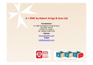 A + DMC by Robert Arrigo & Sons Ltd 
Kontaktdaten 
A+ DMC by Robert Arrigo & Sons 
48, Main Street 
STJ1017 St. Julian's 
Tel.: 00356 2328 5142 
Website 
www.aplusdmc.com 
E-Mail 
info@aplusdmc.com 
