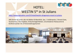HOTEL: 
WESTIN 5* in St Julians 
http://www.aplusdmc.com/fr/hotel/westin-dragonara-resort-st-julians 
340 Zimmer & Suiten alle mit Balkon & Meerblick, Spa, 2 Außenpools, 2 Strand Clubs, 
Tauchcenter, 2 Tennisplätze, Einkaufsmöglichkeiten, verschiedenen Restaurants & 
Konferenzcenter mit 19 Veranstaltungsräumen 
 