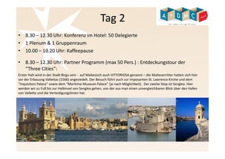 Tag 2 
• 8.30 – 12.30 Uhr: Konferenz im Hotel: 50 Delegierte 
• 1 Plenum & 1 Gruppenraum 
• 10.00 – 10.20 Uhr: Kaffeepause 
• 8.30 – 12.30 Uhr: Partner Programm (max 50 Pers.) : Entdeckungstour der 
“Three Cities”: 
Erster Halt wird in der Stadt Birgu sein - auf Maltesisch auch VITTORIOSA genannt – die Malteserritter hatten sich hier 
vor der Erbauung Vallettas (1566) angesiedelt. Der Besuch führt auch zur imposanten St. Lawrence Kirche und dem 
“Inquisitors Palace” sowie dem “Maritime Museum Palace” (je nach Möglichkeit). Der zweite Stop ist Senglea. Hier 
werden wir zu Fuß bis zur Halbinsel von Senglea gehen, von der aus man einen unvergleichbaren Blick über den Hafen 
von Valletta und die Verteidigungslinien hat. 
 