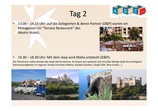 Tag 2 
• 13.00 – 14.15 Uhr: auf die Delegierten & deren Partner (D&P) wartet ein 
Mittagessen im “Terrace Restaurant” des 
Westin Hotels. 
• 14.30 – 18.30 Uhr: Mit dem Jeep wird Malta entdeckt (D&P): 
Die Teilnehmer selbst werden die Jeeps fahren können. So lassen sich spielend und mit jeder Menge Spaß die wichtigsten 
Sehenswürdigkeiten im eigenen Tempo erkunden (Mdina, Buskett Gardens, Dingli Cliffs, Blue Grotto...). 
 